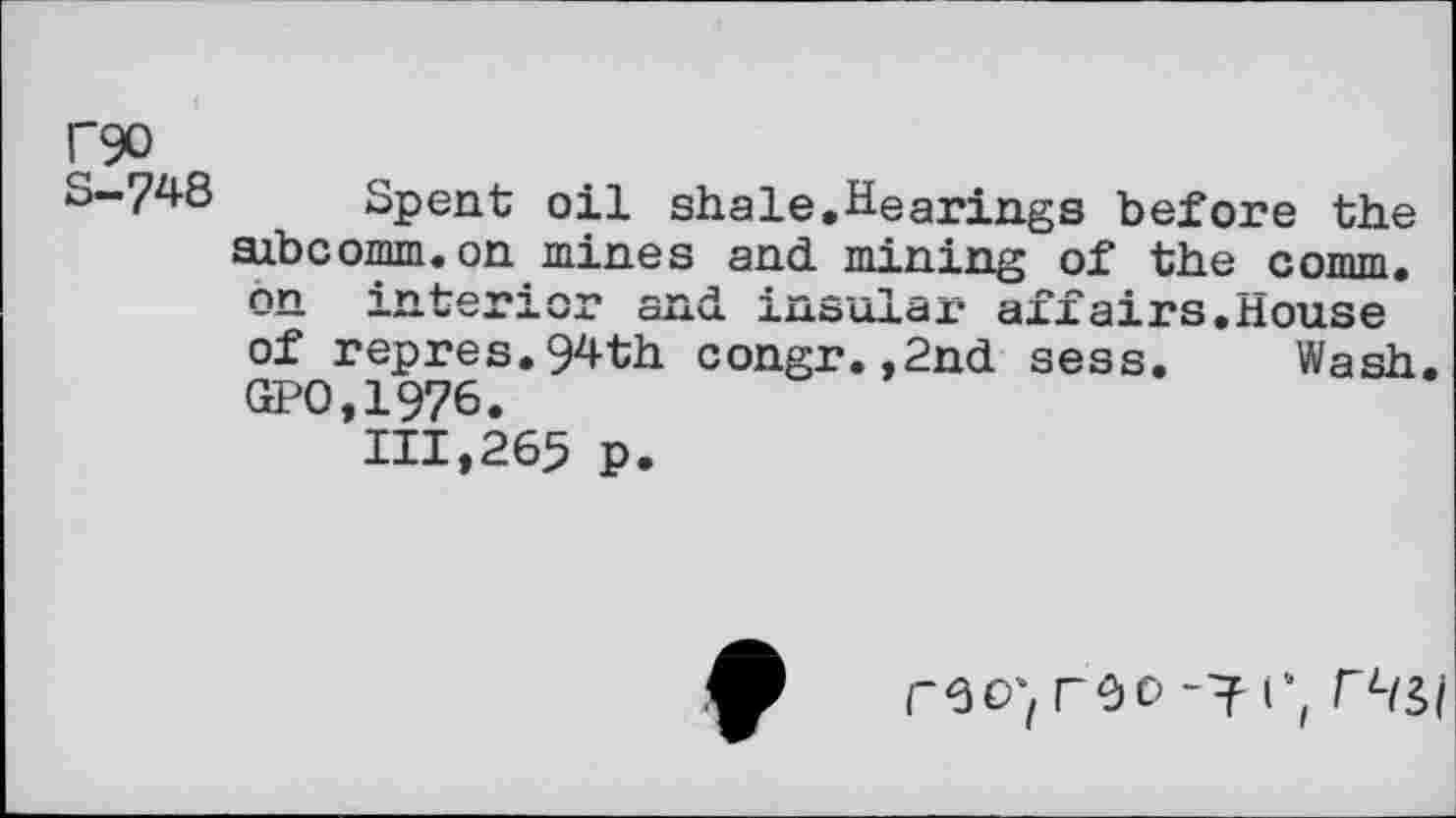 ﻿rgo
S-748 Spent oil shale,Hearings before the axbcomm.on mines and mining of the comm, on interior and insular affairs,House of repres.94th congr.,2nd sess. Wash, GPO,1976.
111,265 p.
reo; roo -7 rLw